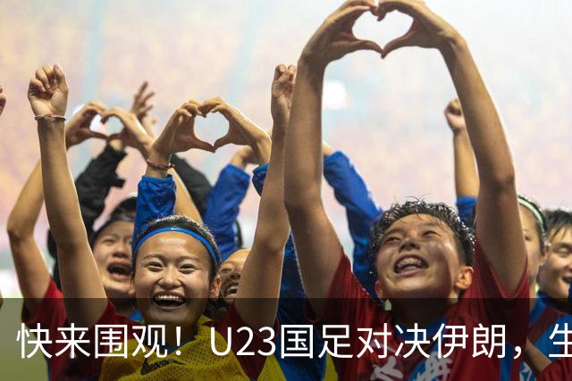 快来围观！U23国足对决伊朗，生死时刻能否逆袭？